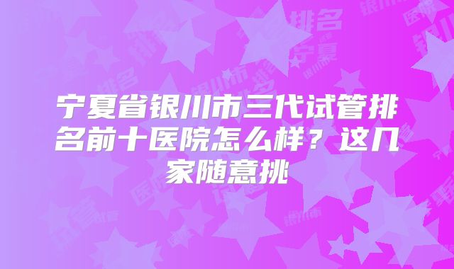 宁夏省银川市三代试管排名前十医院怎么样？这几家随意挑