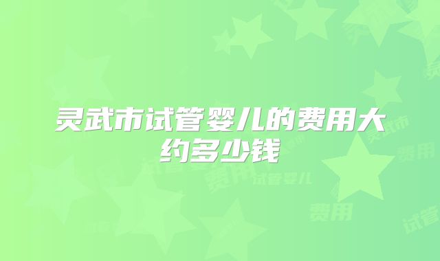 灵武市试管婴儿的费用大约多少钱