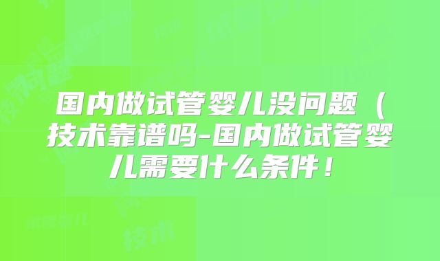 国内做试管婴儿没问题（技术靠谱吗-国内做试管婴儿需要什么条件！