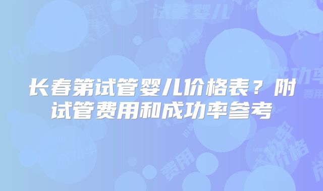 长春第试管婴儿价格表？附试管费用和成功率参考