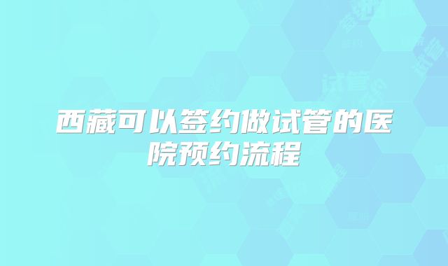 西藏可以签约做试管的医院预约流程