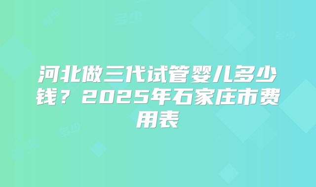 河北做三代试管婴儿多少钱?2025年石家庄市费用表