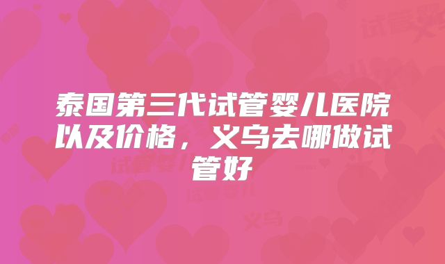 泰国第三代试管婴儿医院以及价格，义乌去哪做试管好