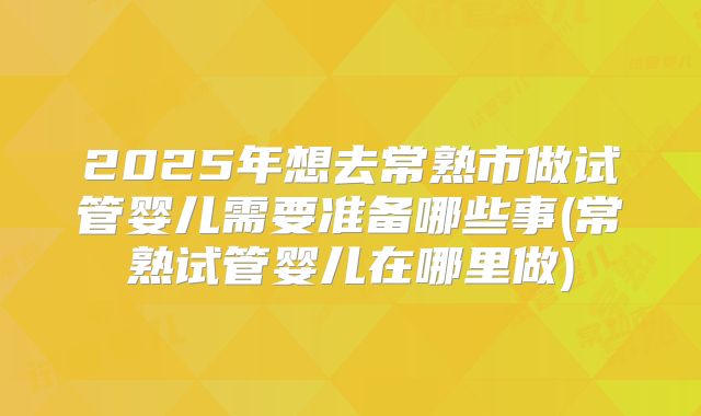 2025年想去常熟市做试管婴儿需要准备哪些事(常熟试管婴儿在哪里做)