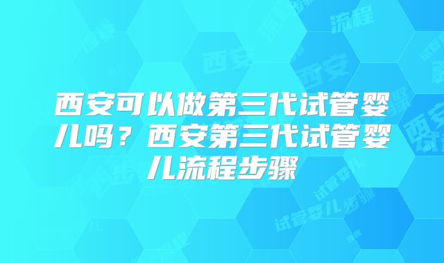 西安可以做第三代试管婴儿吗?西安第三代试管婴儿流程步骤