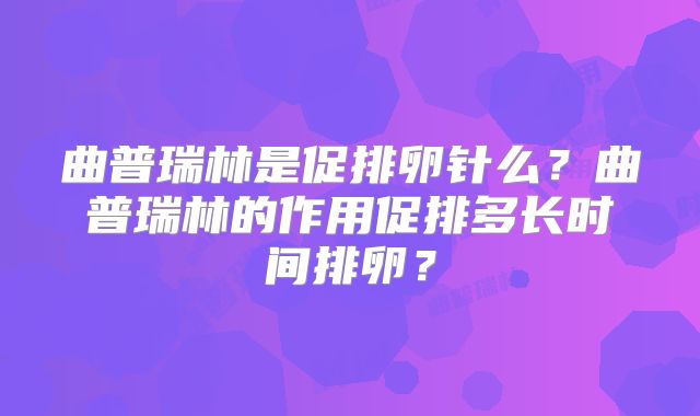 曲普瑞林是促排卵针么?曲普瑞林的作用促排多长时间排卵?