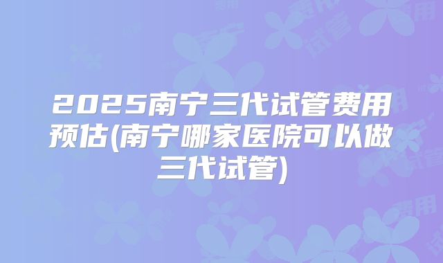 2025南宁三代试管费用预估(南宁哪家医院可以做三代试管)