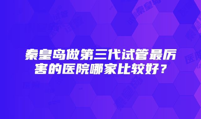 秦皇岛做第三代试管最厉害的医院哪家比较好？