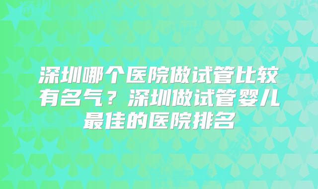 深圳哪个医院做试管比较有名气?深圳做试管婴儿最佳的医院排名