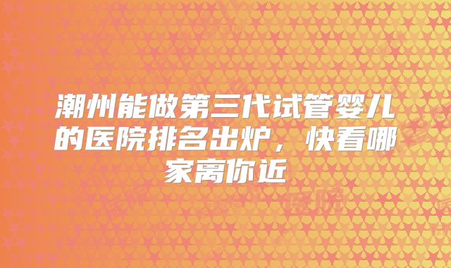 潮州能做第三代试管婴儿的医院排名出炉，快看哪家离你近