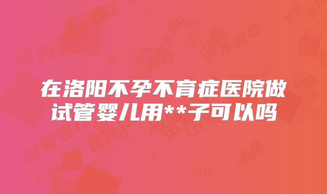 在洛阳不孕不育症医院做试管婴儿用**子可以吗