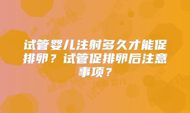 试管婴儿注射多久才能促排卵？试管促排卵后注意事项？
