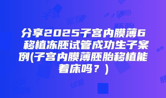 分享2025子宫内膜薄6㎜移植冻胚试管成功生子案例(子宫内膜薄胚胎移植能着床吗？)
