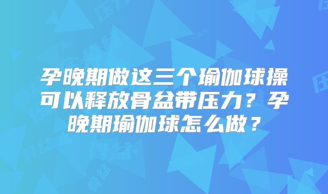 孕晚期做这三个瑜伽球操可以释放骨盆带压力?孕晚期瑜伽球怎么做?