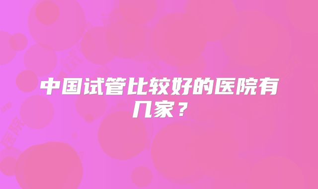 中国试管比较好的医院有几家？