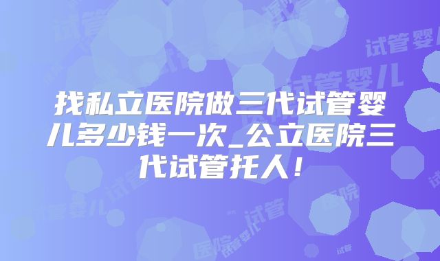 找私立医院做三代试管婴儿多少钱一次_公立医院三代试管托人！