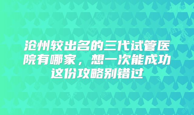 沧州较出名的三代试管医院有哪家,想一次能成功这份攻略别错过