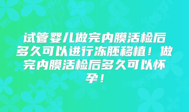 试管婴儿做完内膜活检后多久可以进行冻胚移植！做完内膜活检后多久可以怀孕！