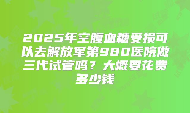 2025年空腹血糖受损可以去解放军第980医院做三代试管吗？大概要花费多少钱