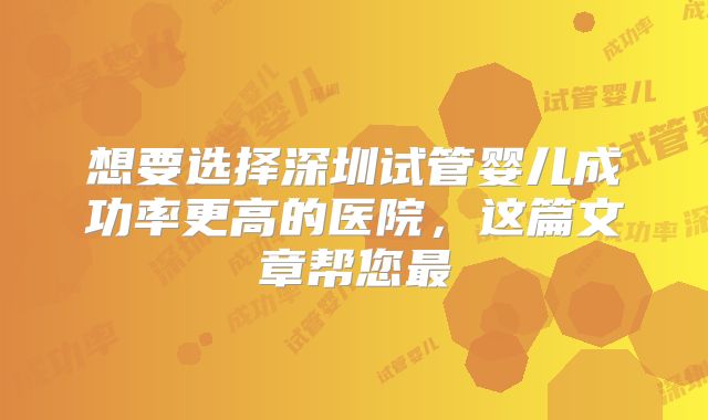 想要选择深圳试管婴儿成功率更高的医院，这篇文章帮您最