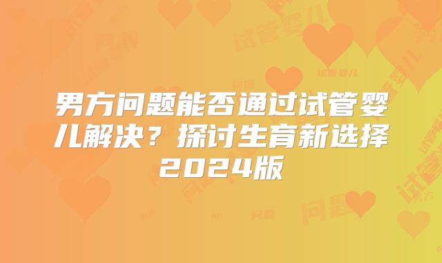 男方问题能否通过试管婴儿解决？探讨生育新选择2024版