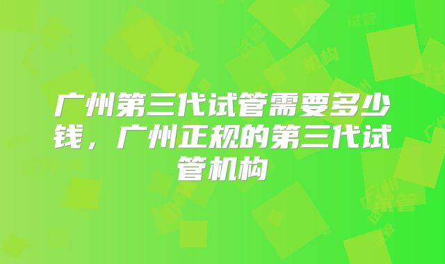广州第三代试管需要多少钱，广州正规的第三代试管机构