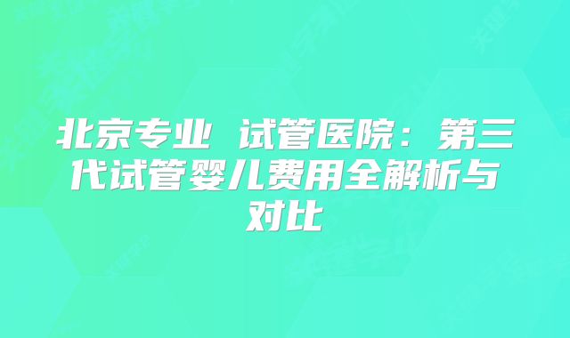 北京专业 试管医院：第三代试管婴儿费用全解析与对比