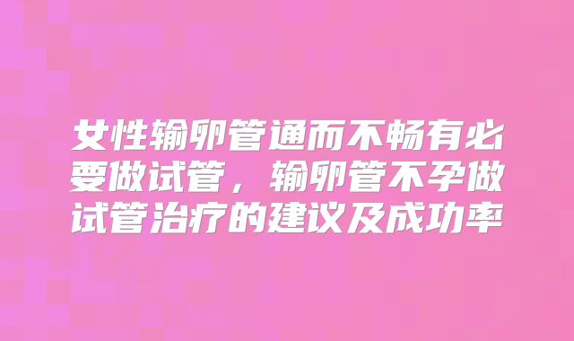 女性输卵管通而不畅有必要做试管，输卵管不孕做试管治疗的建议及成功率