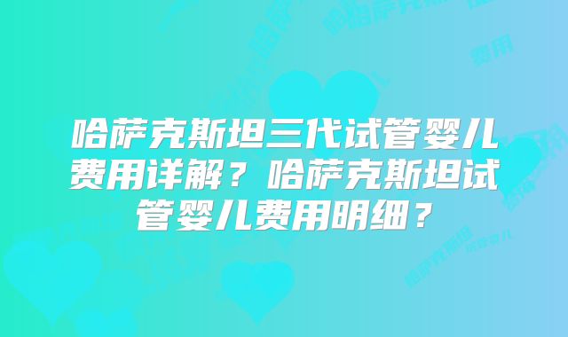 哈萨克斯坦三代试管婴儿费用详解？哈萨克斯坦试管婴儿费用明细？