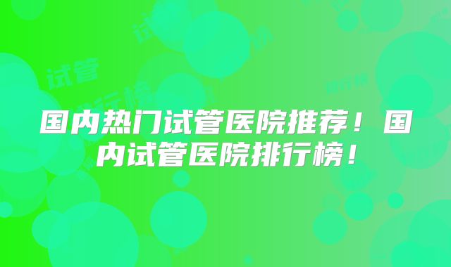 国内热门试管医院推荐！国内试管医院排行榜！