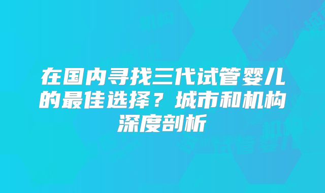 在国内寻找三代试管婴儿的最佳选择？城市和机构深度剖析