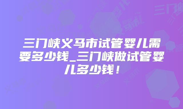 三门峡义马市试管婴儿需要多少钱_三门峡做试管婴儿多少钱!