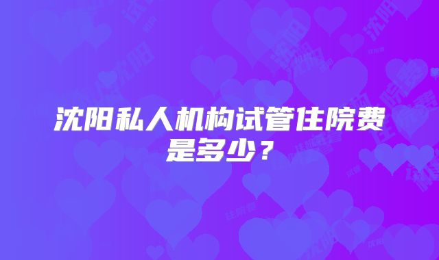 沈阳私人机构试管住院费是多少？