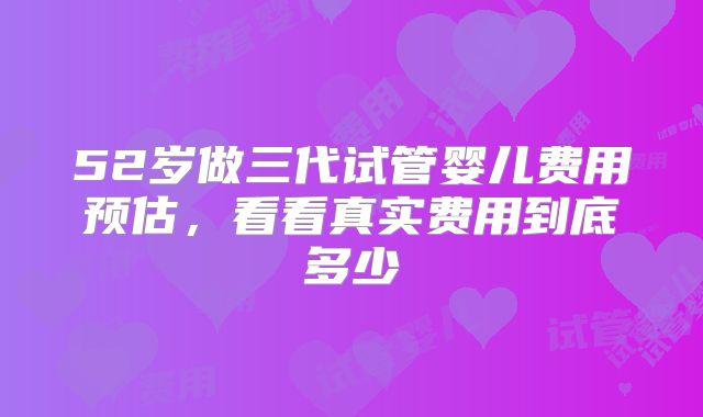 52岁做三代试管婴儿费用预估,看看真实费用到底多少