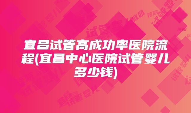 宜昌试管高成功率医院流程(宜昌中心医院试管婴儿多少钱)