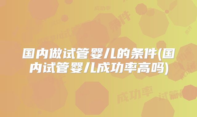 国内做试管婴儿的条件(国内试管婴儿成功率高吗)