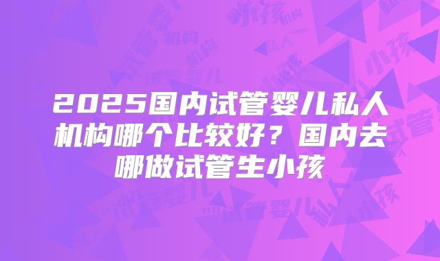 2025国内试管婴儿私人机构哪个比较好?国内去哪做试管生小孩