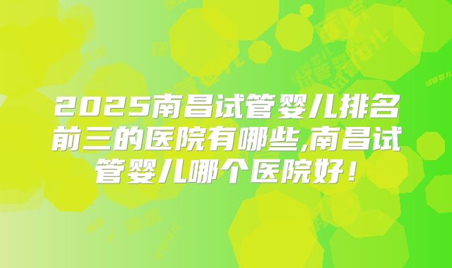 2025南昌试管婴儿排名前三的医院有哪些,南昌试管婴儿哪个医院好!