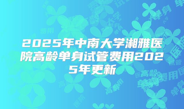 2025年中南大学湘雅医院高龄单身试管费用2025年更新