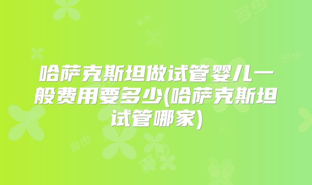 哈萨克斯坦做试管婴儿一般费用要多少(哈萨克斯坦试管哪家)