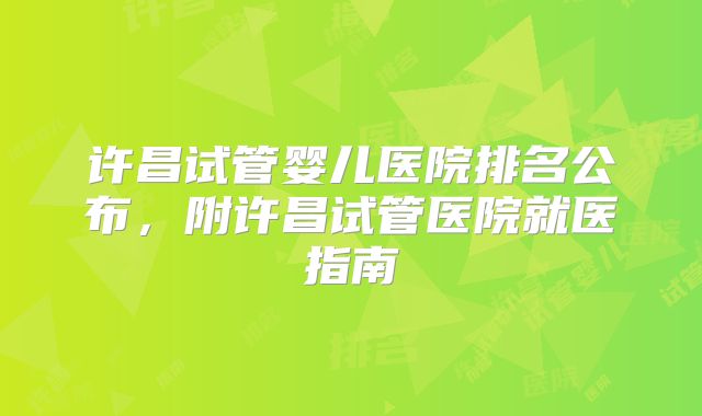 许昌试管婴儿医院排名公布，附许昌试管医院就医指南