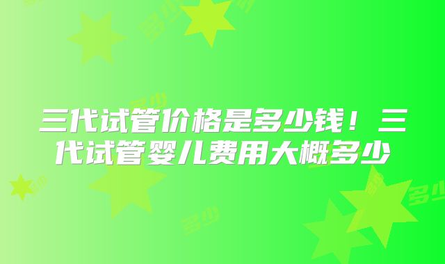 三代试管价格是多少钱！三代试管婴儿费用大概多少