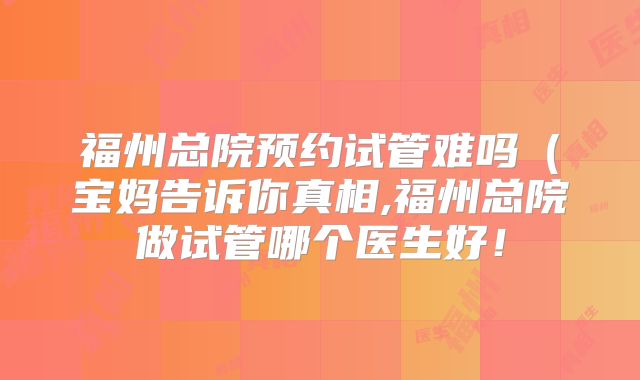 福州总院预约试管难吗(宝妈告诉你真相,福州总院做试管哪个医生好!