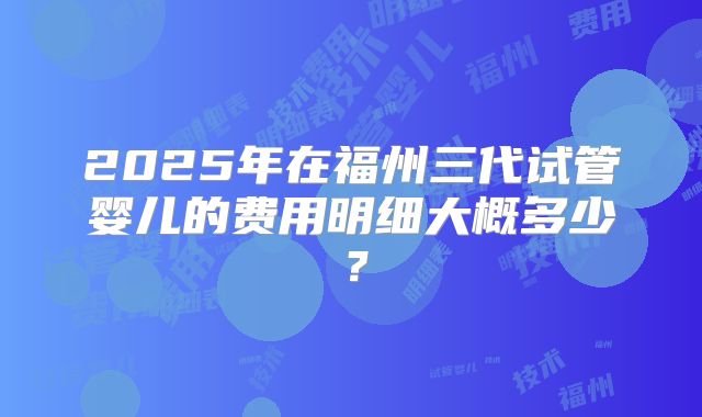 2025年在福州三代试管婴儿的费用明细大概多少？