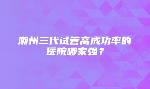 潮州三代试管高成功率的医院哪家强?