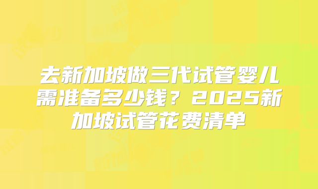 去新加坡做三代试管婴儿需准备多少钱?2025新加坡试管花费清单