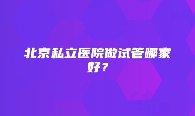 北京私立医院做试管哪家好？