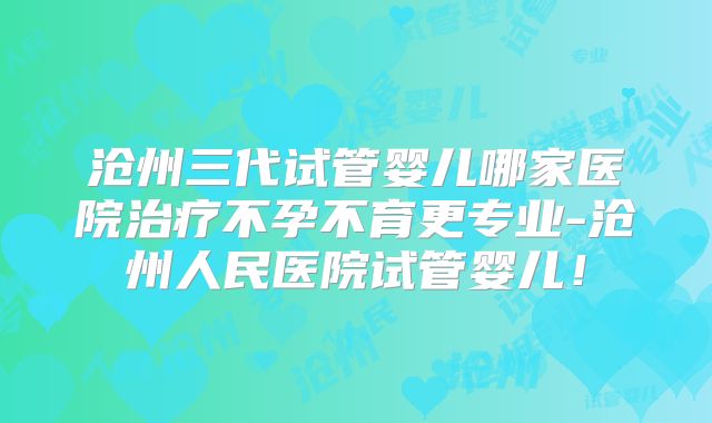 沧州三代试管婴儿哪家医院治疗不孕不育更专业-沧州人民医院试管婴儿!