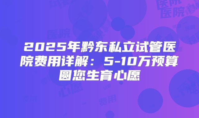 2025年黔东私立试管医院费用详解：5-10万预算圆您生育心愿
