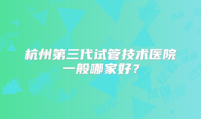 杭州第三代试管技术医院一般哪家好？